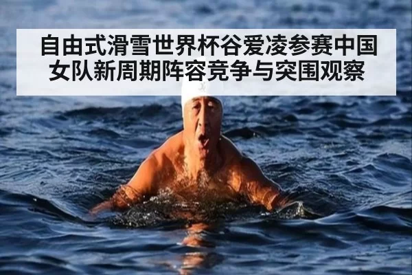 自由式滑雪世界杯谷爱凌参赛中国女队新周期阵容竞争与突围观察